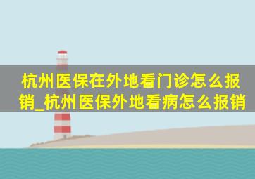 杭州医保在外地看门诊怎么报销_杭州医保外地看病怎么报销