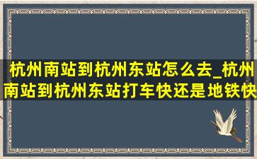 杭州南站到杭州东站怎么去_杭州南站到杭州东站打车快还是地铁快