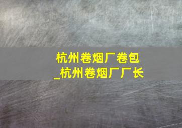 杭州卷烟厂卷包_杭州卷烟厂厂长