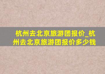 杭州去北京旅游团报价_杭州去北京旅游团报价多少钱