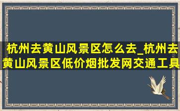 杭州去黄山风景区怎么去_杭州去黄山风景区(低价烟批发网)交通工具是什么