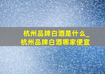 杭州品牌白酒是什么_杭州品牌白酒哪家便宜