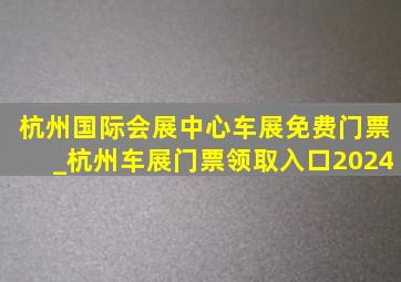 杭州国际会展中心车展免费门票_杭州车展门票领取入口2024