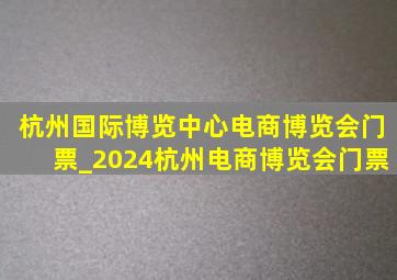 杭州国际博览中心电商博览会门票_2024杭州电商博览会门票