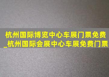 杭州国际博览中心车展门票免费_杭州国际会展中心车展免费门票