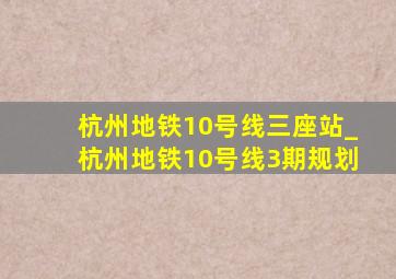 杭州地铁10号线三座站_杭州地铁10号线3期规划