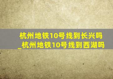 杭州地铁10号线到长兴吗_杭州地铁10号线到西湖吗