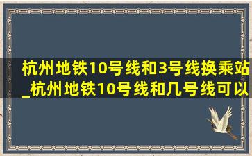 杭州地铁10号线和3号线换乘站_杭州地铁10号线和几号线可以换乘