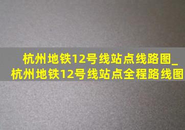 杭州地铁12号线站点线路图_杭州地铁12号线站点全程路线图