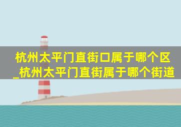 杭州太平门直街口属于哪个区_杭州太平门直街属于哪个街道