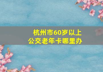 杭州市60岁以上公交老年卡哪里办