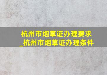 杭州市烟草证办理要求_杭州市烟草证办理条件