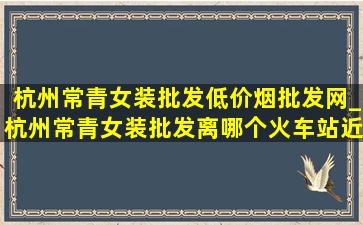 杭州常青女装批发(低价烟批发网)_杭州常青女装批发离哪个火车站近