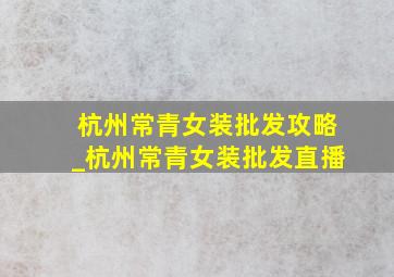 杭州常青女装批发攻略_杭州常青女装批发直播