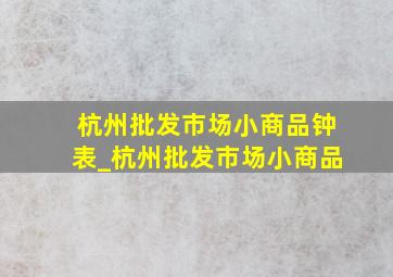 杭州批发市场小商品钟表_杭州批发市场小商品