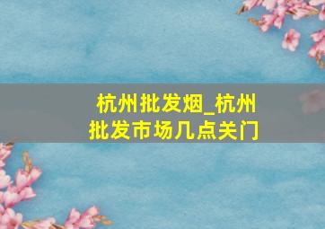 杭州批发烟_杭州批发市场几点关门