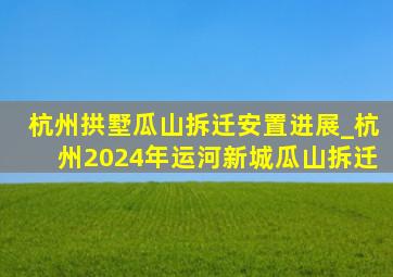 杭州拱墅瓜山拆迁安置进展_杭州2024年运河新城瓜山拆迁