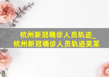 杭州新冠确诊人员轨迹_杭州新冠确诊人员轨迹吴某