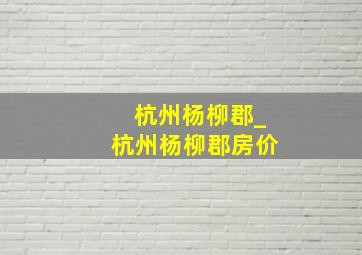 杭州杨柳郡_杭州杨柳郡房价