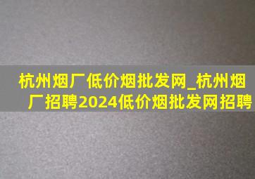 杭州烟厂(低价烟批发网)_杭州烟厂招聘2024(低价烟批发网)招聘