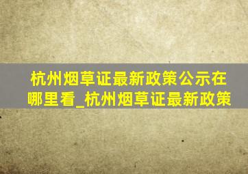杭州烟草证最新政策公示在哪里看_杭州烟草证最新政策