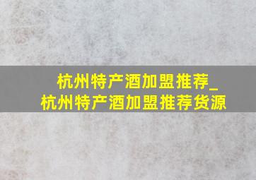 杭州特产酒加盟推荐_杭州特产酒加盟推荐货源