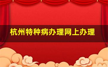 杭州特种病办理网上办理