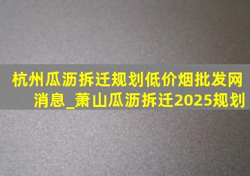 杭州瓜沥拆迁规划(低价烟批发网)消息_萧山瓜沥拆迁2025规划