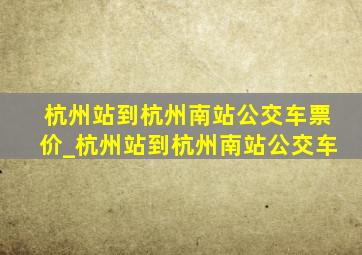 杭州站到杭州南站公交车票价_杭州站到杭州南站公交车