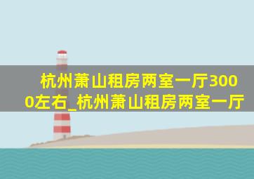 杭州萧山租房两室一厅3000左右_杭州萧山租房两室一厅