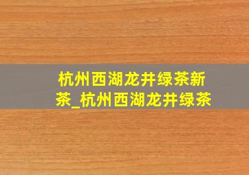 杭州西湖龙井绿茶新茶_杭州西湖龙井绿茶