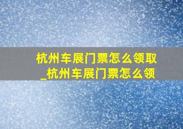 杭州车展门票怎么领取_杭州车展门票怎么领