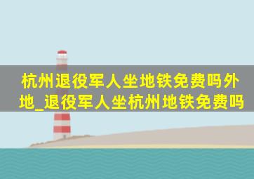 杭州退役军人坐地铁免费吗外地_退役军人坐杭州地铁免费吗