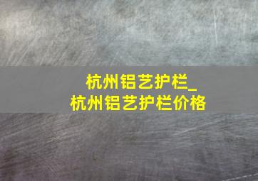 杭州铝艺护栏_杭州铝艺护栏价格