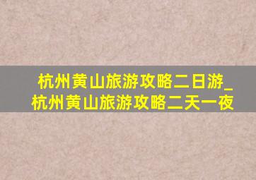 杭州黄山旅游攻略二日游_杭州黄山旅游攻略二天一夜