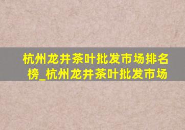 杭州龙井茶叶批发市场排名榜_杭州龙井茶叶批发市场