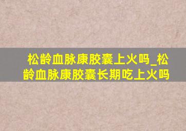 松龄血脉康胶囊上火吗_松龄血脉康胶囊长期吃上火吗