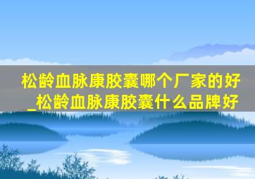 松龄血脉康胶囊哪个厂家的好_松龄血脉康胶囊什么品牌好