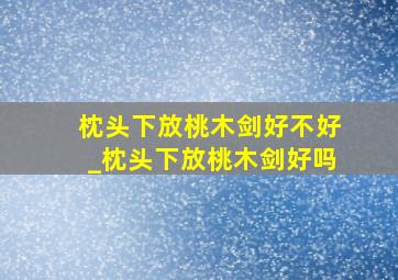 枕头下放桃木剑好不好_枕头下放桃木剑好吗