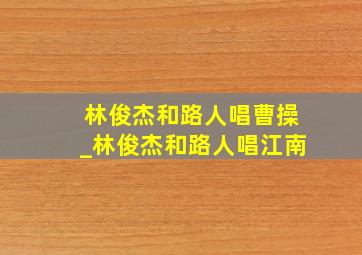 林俊杰和路人唱曹操_林俊杰和路人唱江南