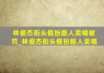 林俊杰街头假扮路人卖唱被罚_林俊杰街头假扮路人卖唱