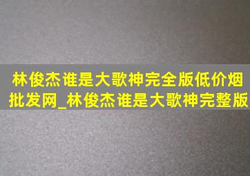 林俊杰谁是大歌神完全版(低价烟批发网)_林俊杰谁是大歌神完整版