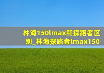 林海150lmax和探路者区别_林海探路者lmax150