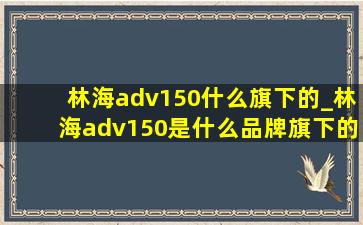 林海adv150什么旗下的_林海adv150是什么品牌旗下的