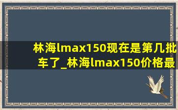 林海lmax150现在是第几批车了_林海lmax150价格最新消息