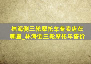 林海倒三轮摩托车专卖店在哪里_林海倒三轮摩托车售价