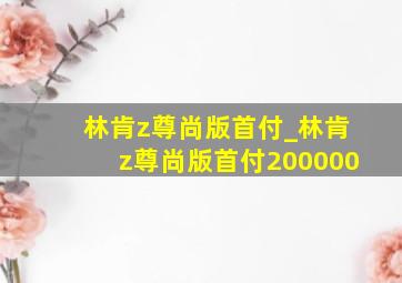 林肯z尊尚版首付_林肯z尊尚版首付200000