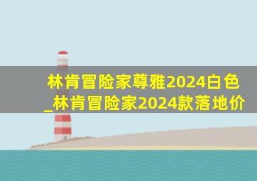 林肯冒险家尊雅2024白色_林肯冒险家2024款落地价