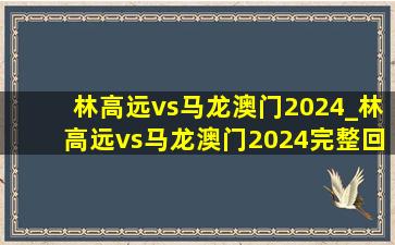 林高远vs马龙澳门2024_林高远vs马龙澳门2024完整回放