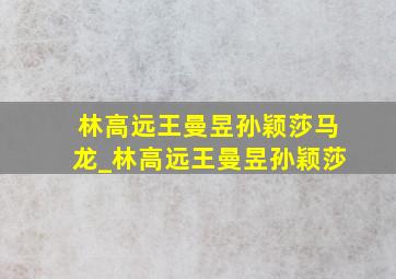 林高远王曼昱孙颖莎马龙_林高远王曼昱孙颖莎